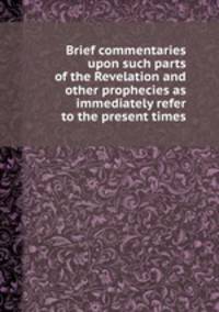 Brief commentaries upon such parts of the Revelation and other prophecies as immediately refer to the present times
