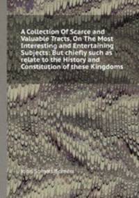 A Collection Of Scarce and Valuable Tracts, On The Most Interesting and Entertaining Subjects: But chiefly such as relate to the History and Constitution of these Kingdoms