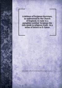 A defence of Scripture doctrines, as understood by the Church of England; in reply to a pamphlet entitled `Scripture the only guide to religious truth`. In a series of letters to D. Eaton