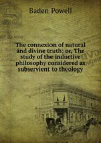 The connexion of natural and divine truth; or, The study of the inductive philosophy considered as subservient to theology