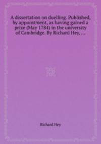 A dissertation on duelling. Published, by appointment, as having gained a prize (May 1784) in the university of Cambridge. By Richard Hey, ...