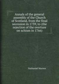 Annals of the general assembly of the Church of Scotland, from the final secession in 1739, to (the rejection of the overture on schism in 1766).