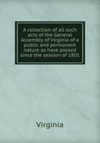 A collection of all such acts of the General Assembly of Virginia of a public and permanent nature as have passed since the session of 1801