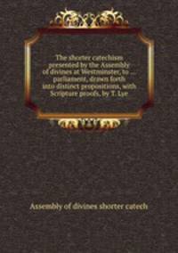 The shorter catechism presented by the Assembly of divines at Westminster, to ... parliament, drawn forth into distinct propositions, with Scripture proofs, by T. Lye