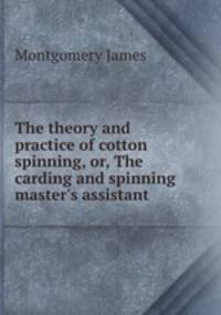 The theory and practice of cotton spinning, or, The carding and spinning master`s assistant