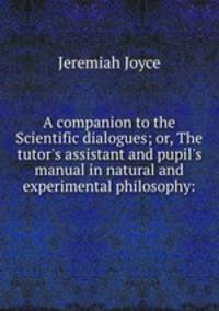 A companion to the Scientific dialogues; or, The tutor`s assistant and pupil`s manual in natural and experimental philosophy: