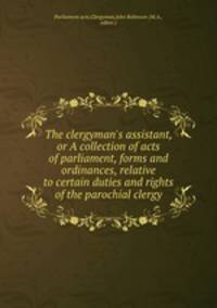 The clergyman`s assistant, or A collection of acts of parliament, forms and ordinances, relative to certain duties and rights of the parochial clergy