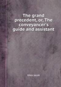The grand precedent, or, The conveyancer`s guide and assistant