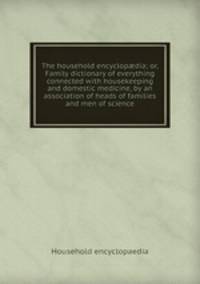 The household encyclopdia; or, Family dictionary of everything connected with housekeeping and domestic medicine, by an association of heads of families and men of science