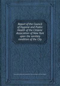 Report of the Council of Hygiene and Public Health of the Citizens` Association of New York upon the sanitary condition of the City