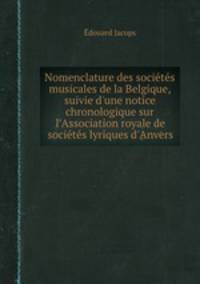 Nomenclature des socits musicales de la Belgique, suivie d`une notice chronologique sur l`Association royale de socits lyriques d`Anvers