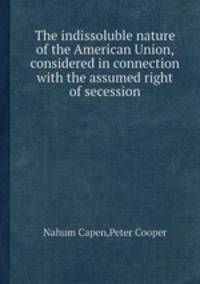 The indissoluble nature of the American Union, considered in connection with the assumed right of secession