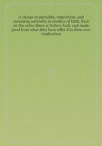 A charge of partiality, imposition, and assuming authority in matters of faith, fix`d on the subscribers at Salters-hall; and made good from what they have offer`d in their own vindication