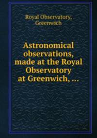 Astronomical observations, made at the Royal Observatory at Greenwich, ...
