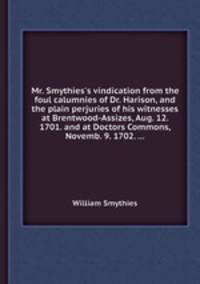 Mr. Smythies`s vindication from the foul calumnies of Dr. Harison, and the plain perjuries of his witnesses at Brentwood-Assizes, Aug. 12. 1701. and at Doctors Commons, Novemb. 9. 1702. ...