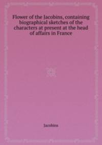Flower of the Jacobins, containing biographical sketches of the characters at present at the head of affairs in France
