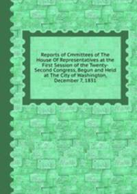 Reports of Cmmittees of The House Of Representatives at the First Session of the Twenty-Second Congress, Begun and Held at The City of Washington, December 7, 1831.