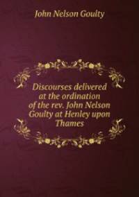 Discourses delivered at the ordination of the rev. John Nelson Goulty at Henley upon Thames