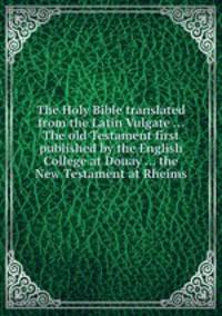 The Holy Bible translated from the Latin Vulgate ... The old Testament first published by the English College at Douay ... the New Testament at Rheims