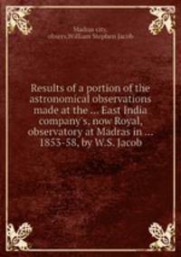 Results of a portion of the astronomical observations made at the ... East India company`s, now Royal, observatory at Madras in ... 1853-58, by W.S. Jacob