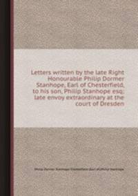 Letters written by the late Right Honourable Philip Dormer Stanhope, Earl of Chesterfield, to his son, Philip Stanhope esq; late envoy extraordinary at the court of Dresden
