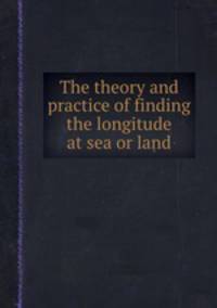 The theory and practice of finding the longitude at sea or land