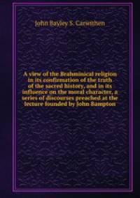 A view of the Brahminical religion in its confirmation of the truth of the sacred history, and in its influence on the moral character, a series of discourses preached at the lecture founded by John Bampton