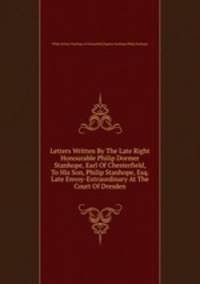 Letters Written By The Late Right Honourable Philip Dormer Stanhope, Earl Of Chesterfield, To His Son, Philip Stanhope, Esq. Late Envoy-Extraordinary At The Court Of Dresden