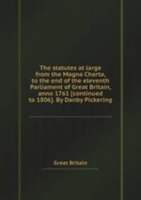 The statutes at large from the Magna Charta, to the end of the eleventh Parliament of Great Britain, anno 1761 [continued to 1806]. By Danby Pickering