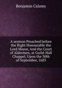 A sermon Preached before the Right Honourable the Lord Mayor, And the Court of Aldermen, at Guild-Hall Chappel, Upon the 30th of September, 1683
