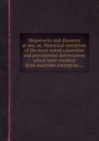 Shipwrecks and disasters at sea; or, Historical narratives of the most noted calamities and providential deliverances which have resulted from maritime enterprise ...