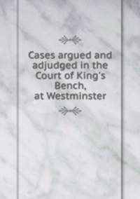Cases argued and adjudged in the Court of King`s Bench, at Westminster