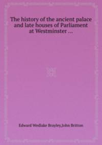 The history of the ancient palace and late houses of Parliament at Westminster ...