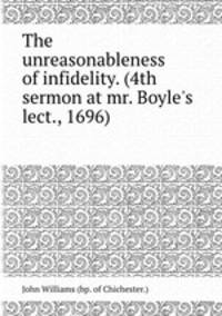 The unreasonableness of infidelity. (4th sermon at mr. Boyle`s lect., 1696).