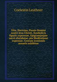 Vita, Doctrina, Passio Domini nostri Iesu Christi, Symbolics figurs expressae, Epigram[m]ate sacr elucidatae, pia Meditatione expensae, Centum iconisms aenaes exhibitae