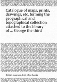 Catalogue of maps, prints, drawings, etc. forming the geographical and topographical collection attached to the library of ... George the third