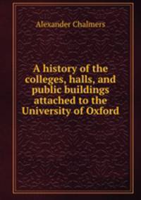 A history of the colleges, halls, and public buildings attached to the University of Oxford