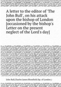 A letter to the editor of `The John Bull`, on his attack upon the bishop of London [occasioned by the bishop`s Letter on the present neglect of the Lord`s day].