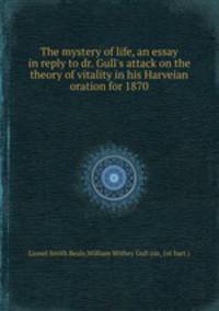 The mystery of life, an essay in reply to dr. Gull`s attack on the theory of vitality in his Harveian oration for 1870