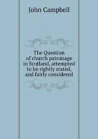 The Question of church patronage in Scotland, attempted to be rightly stated, and fairly considered