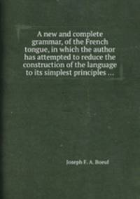 A new and complete grammar, of the French tongue, in which the author has attempted to reduce the construction of the language to its simplest principles ...