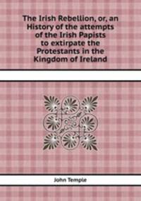 The Irish Rebellion, or, an History of the attempts of the Irish Papists to extirpate the Protestants in the Kingdom of Ireland