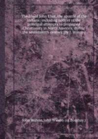 The life of John Eliot, the apostle of the Indians: including notices of the principal attempts to propagate Christianity in North America, during the seventeenth century [by J. Wilson].