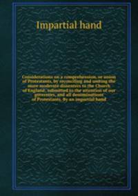 Considerations on a comprehension, or union of Protestants, by reconciling and uniting the more moderate dissenters to the Church of England; submitted to the attention of our governors, and all denominations of Protestants. By an impartial hand