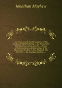 A sermon preach`d in the audience of His Excellency William Shirley, ... the Honourable His Majesty`s council, and the ... House of Representatives, of the province of the Massachusetts-Bay, in New-England. May 29, 1754. ... By Jonathan Mayhew, ...