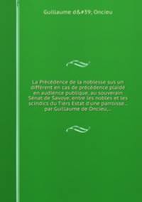 La Prcdence de la noblesse sus un diffrent en cas de prcdence plaid en audience publique, au souverain Snat de Savoye, entre les nobles et les scindics du Tiers Estat d`une parroisse... par Guillaume de Oncieu,...