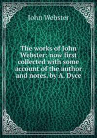The works of John Webster: now first collected with some account of the author and notes, by A. Dyce