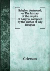 Babylon destroyed; or The history of the empire of Assyria, compiled by the author of Lily Douglas