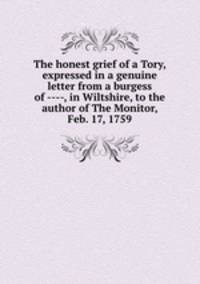 The honest grief of a Tory, expressed in a genuine letter from a burgess of ----, in Wiltshire, to the author of The Monitor, Feb. 17, 1759