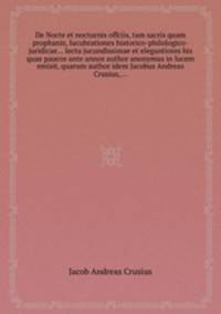 De Nocte et nocturnis offciis, tam sacris quam prophanis, lucubrationes historico-philologico-juridicae... lectu jucundissimae et elegantiores his quae paucos ante annos author anonymus in lucem emisit, quarum author idem Jacobus Andreas Crusius,...